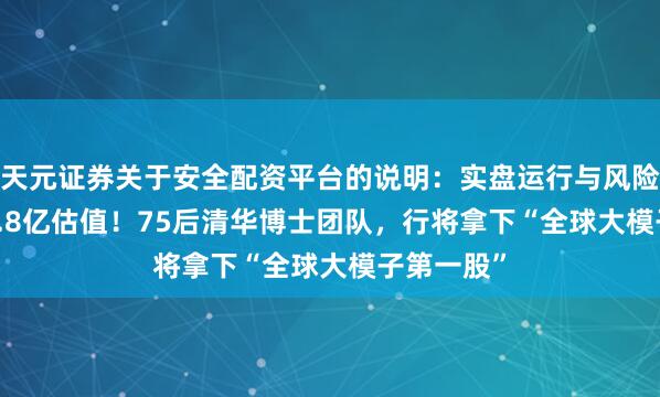 天元证券关于安全配资平台的说明：实盘运行与风险认知 243.8亿估值！75后清华博士团队，行将拿下“全球大模子第一股”