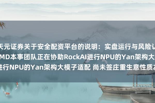 天元证券关于安全配资平台的说明：实盘运行与风险认知 岩山科技：当今AMD本事团队正在协助RockAI进行NPU的Yan架构大模子适配 尚未签庄重生意性质左券