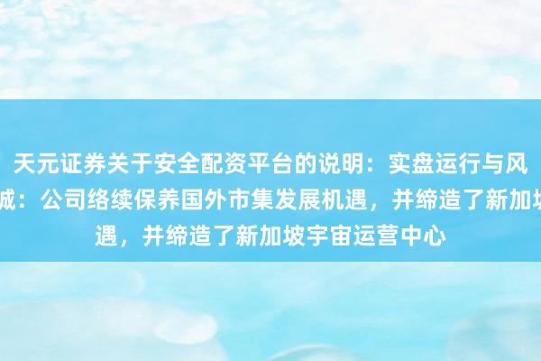 天元证券关于安全配资平台的说明：实盘运行与风险认知 云汉芯城：公司络续保养国外市集发展机遇，并缔造了新加坡宇宙运营中心